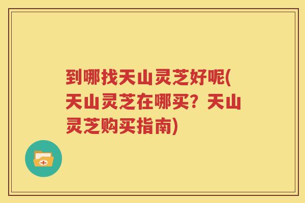 到哪找天山灵芝好呢(天山灵芝在哪买？天山灵芝购买指南)