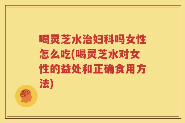 喝灵芝水治妇科吗女性怎么吃(喝灵芝水对女性的益处和正确食用方法)