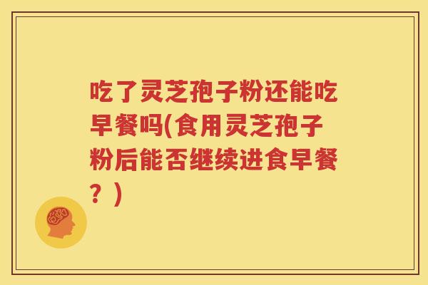 吃了灵芝孢子粉还能吃早餐吗(食用灵芝孢子粉后能否继续进食早餐？)