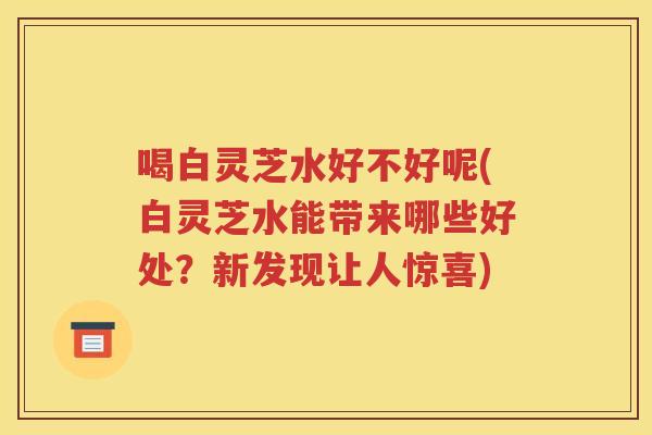 喝白灵芝水好不好呢(白灵芝水能带来哪些好处？新发现让人惊喜)