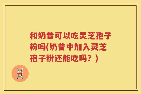 和奶昔可以吃灵芝孢子粉吗(奶昔中加入灵芝孢子粉还能吃吗？)