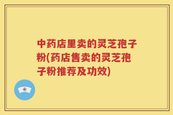 中药店里卖的灵芝孢子粉(药店售卖的灵芝孢子粉推荐及功效)