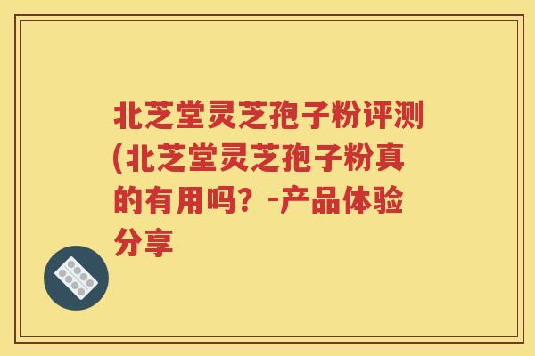北芝堂灵芝孢子粉评测(北芝堂灵芝孢子粉真的有用吗？-产品体验分享