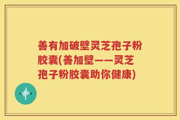 善有加破壁灵芝孢子粉胶囊(善加壁——灵芝孢子粉胶囊助你健康)