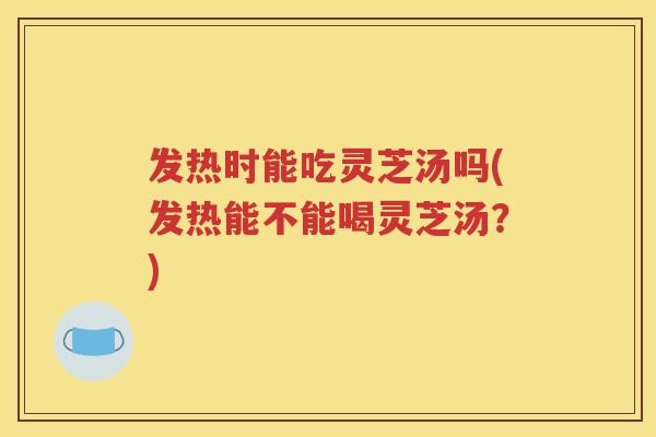 发热时能吃灵芝汤吗(发热能不能喝灵芝汤？)