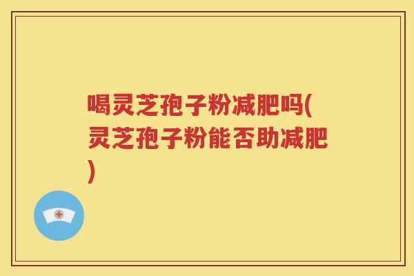 喝灵芝孢子粉减肥吗(灵芝孢子粉能否助减肥)