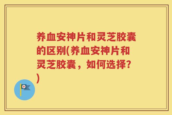 养血安神片和灵芝胶囊的区别(养血安神片和灵芝胶囊，如何选择？)