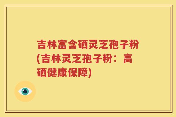 吉林富含硒灵芝孢子粉(吉林灵芝孢子粉：高硒健康保障)