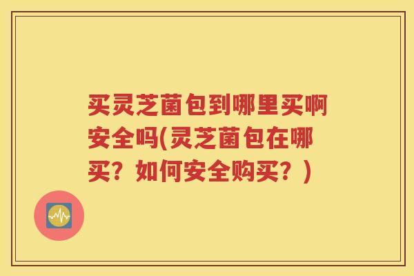 买灵芝菌包到哪里买啊安全吗(灵芝菌包在哪买？如何安全购买？)