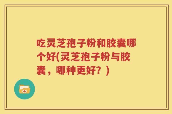 吃灵芝孢子粉和胶囊哪个好(灵芝孢子粉与胶囊，哪种更好？)