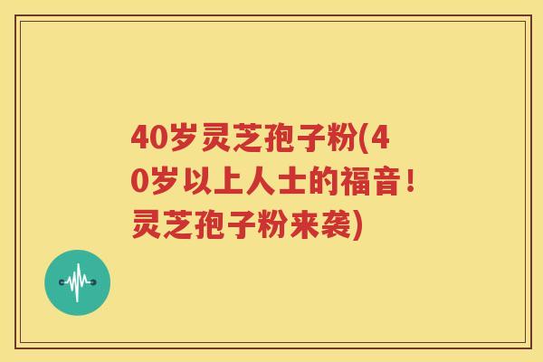 40岁灵芝孢子粉(40岁以上人士的福音！灵芝孢子粉来袭)