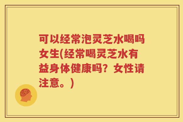 可以经常泡灵芝水喝吗女生(经常喝灵芝水有益身体健康吗？女性请注意。)