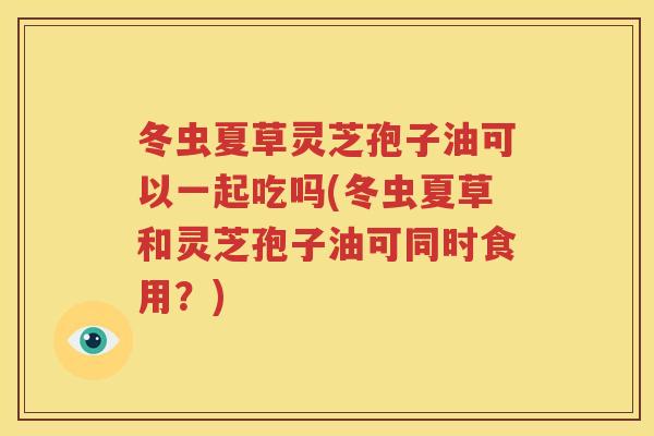 冬虫夏草灵芝孢子油可以一起吃吗(冬虫夏草和灵芝孢子油可同时食用？)
