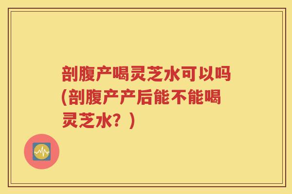 剖腹产喝灵芝水可以吗(剖腹产产后能不能喝灵芝水？)