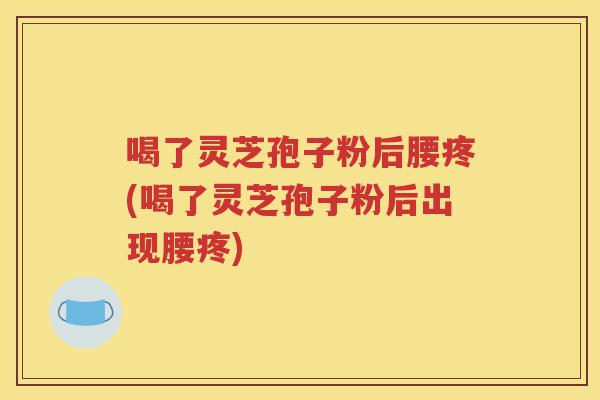 喝了灵芝孢子粉后腰疼(喝了灵芝孢子粉后出现腰疼)