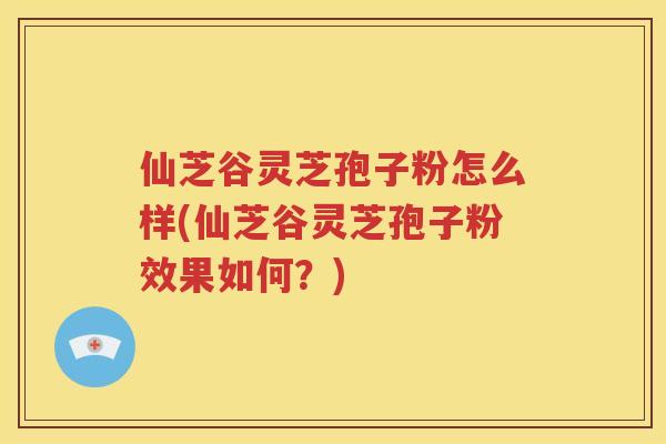 仙芝谷灵芝孢子粉怎么样(仙芝谷灵芝孢子粉效果如何？)