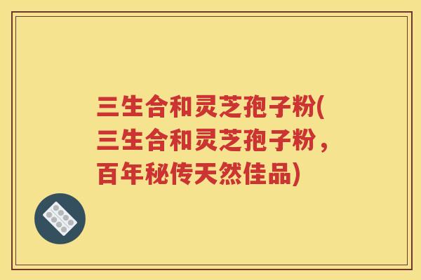 三生合和灵芝孢子粉(三生合和灵芝孢子粉，百年秘传天然佳品)