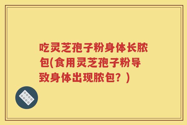 吃灵芝孢子粉身体长脓包(食用灵芝孢子粉导致身体出现脓包？)