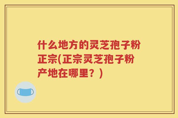 什么地方的灵芝孢子粉正宗(正宗灵芝孢子粉产地在哪里？)