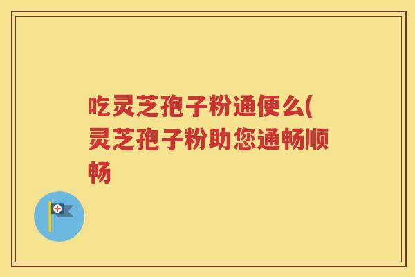 吃灵芝孢子粉通便么(灵芝孢子粉助您通畅顺畅