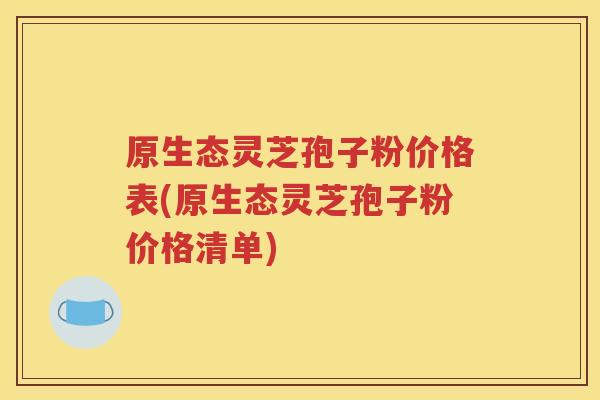 原生态灵芝孢子粉价格表(原生态灵芝孢子粉价格清单)