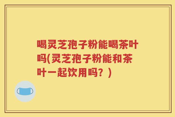 喝灵芝孢子粉能喝茶叶吗(灵芝孢子粉能和茶叶一起饮用吗？)