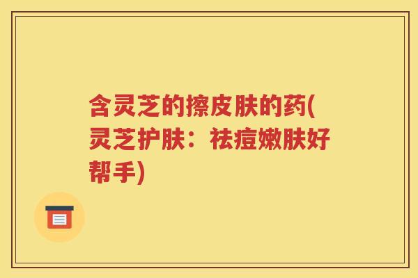 含灵芝的擦皮肤的药(灵芝护肤：祛痘嫩肤好帮手)
