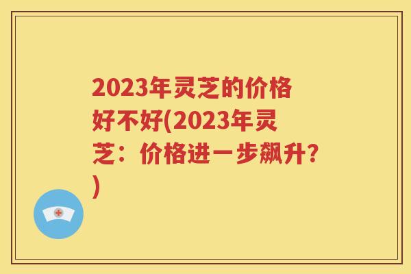 2023年灵芝的价格好不好(2023年灵芝：价格进一步飙升？)