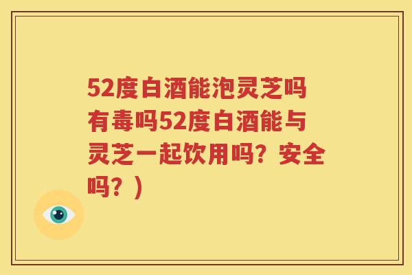 52度白酒能泡灵芝吗有毒吗52度白酒能与灵芝一起饮用吗？安全吗？)