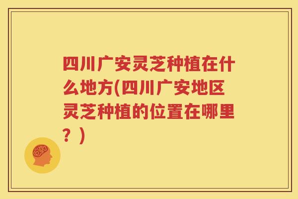 四川广安灵芝种植在什么地方(四川广安地区灵芝种植的位置在哪里？)
