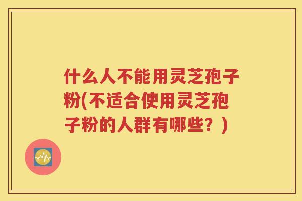 什么人不能用灵芝孢子粉(不适合使用灵芝孢子粉的人群有哪些？)