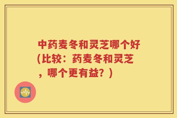 中药麦冬和灵芝哪个好(比较：药麦冬和灵芝，哪个更有益？)