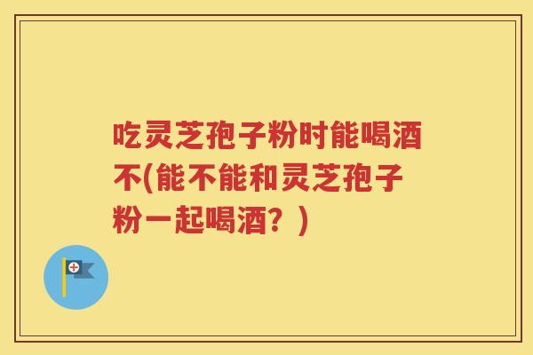 吃灵芝孢子粉时能喝酒不(能不能和灵芝孢子粉一起喝酒？)