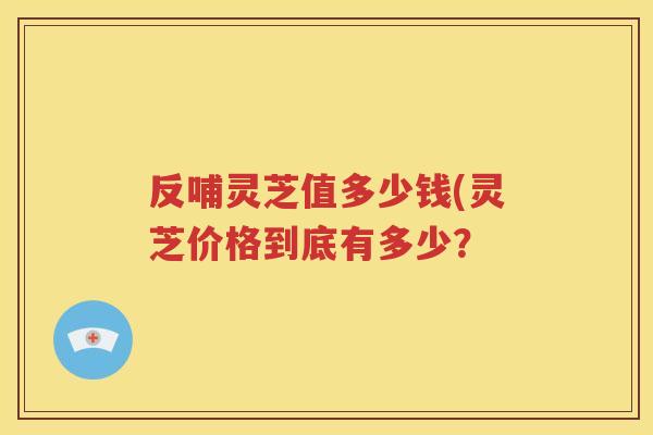 反哺灵芝值多少钱(灵芝价格到底有多少？