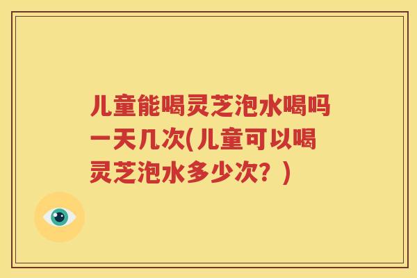 儿童能喝灵芝泡水喝吗一天几次(儿童可以喝灵芝泡水多少次？)
