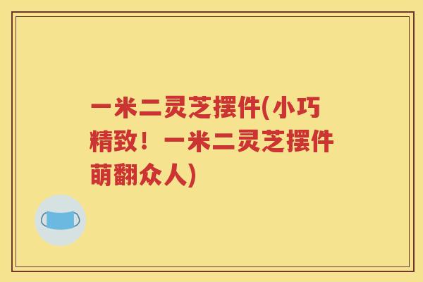 一米二灵芝摆件(小巧精致！一米二灵芝摆件萌翻众人)