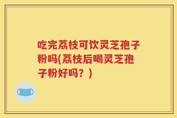 吃完荔枝可饮灵芝孢子粉吗(荔枝后喝灵芝孢子粉好吗？)