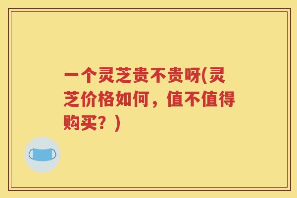 一个灵芝贵不贵呀(灵芝价格如何，值不值得购买？)