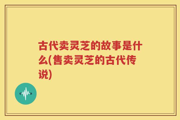 古代卖灵芝的故事是什么(售卖灵芝的古代传说)