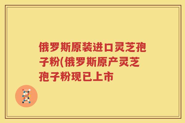 俄罗斯原装进口灵芝孢子粉(俄罗斯原产灵芝孢子粉现已上市