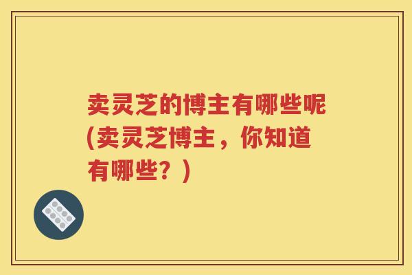 卖灵芝的博主有哪些呢(卖灵芝博主，你知道有哪些？)