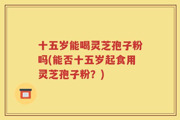 十五岁能喝灵芝孢子粉吗(能否十五岁起食用灵芝孢子粉？)