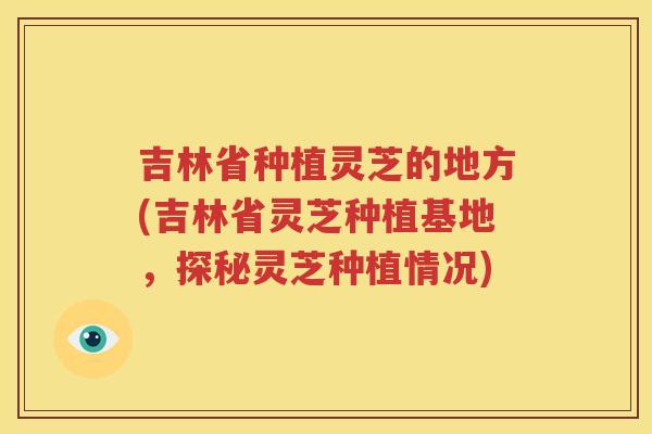 吉林省种植灵芝的地方(吉林省灵芝种植基地，探秘灵芝种植情况)