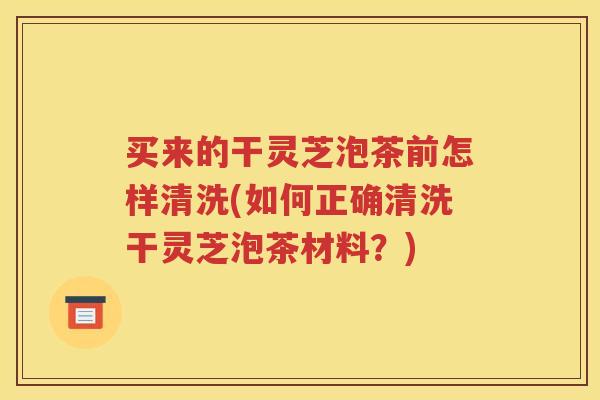 买来的干灵芝泡茶前怎样清洗(如何正确清洗干灵芝泡茶材料？)
