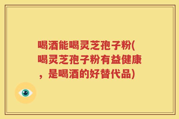 喝酒能喝灵芝孢子粉(喝灵芝孢子粉有益健康，是喝酒的好替代品)