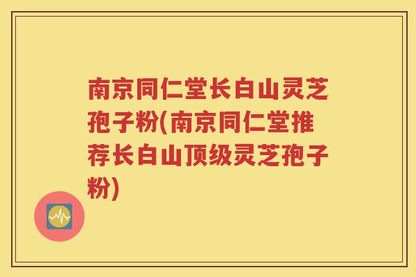 南京同仁堂长白山灵芝孢子粉(南京同仁堂推荐长白山顶级灵芝孢子粉)