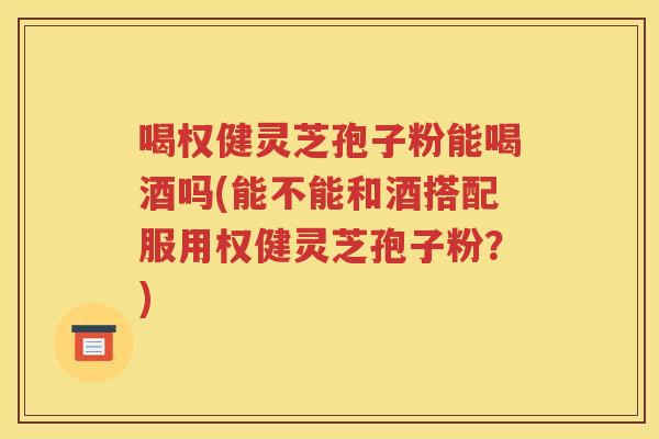 喝权健灵芝孢子粉能喝酒吗(能不能和酒搭配服用权健灵芝孢子粉？)