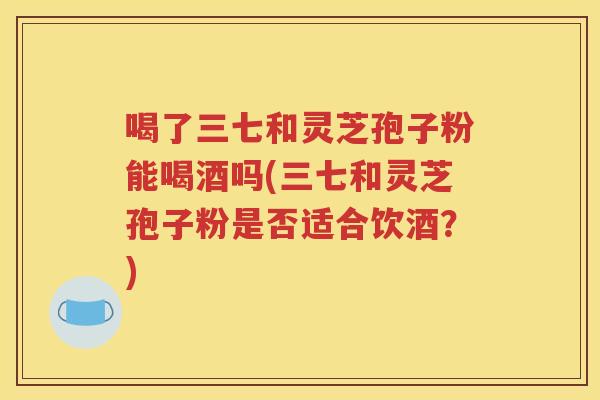 喝了三七和灵芝孢子粉能喝酒吗(三七和灵芝孢子粉是否适合饮酒？)