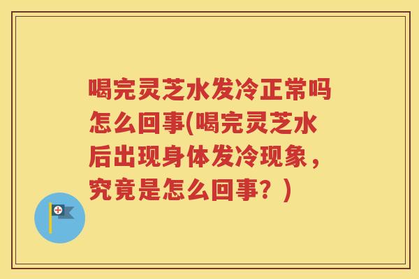 喝完灵芝水发冷正常吗怎么回事(喝完灵芝水后出现身体发冷现象，究竟是怎么回事？)