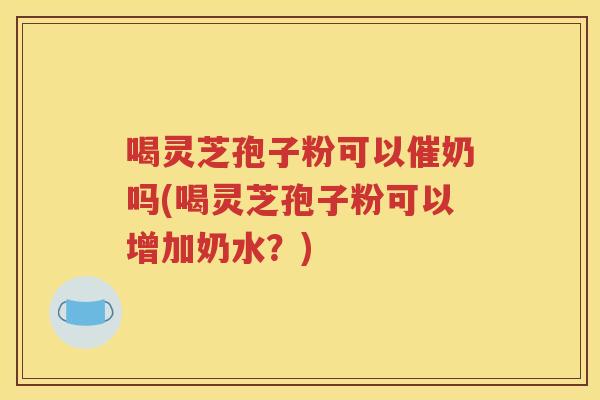 喝灵芝孢子粉可以催奶吗(喝灵芝孢子粉可以增加奶水？)